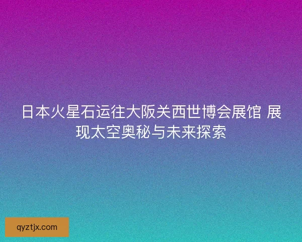 日本火星石运往大阪关西世博会展馆 展现太空奥秘与未来探索 日本火星石运往大阪关西世博会展馆 展现太空奥秘与未来探索