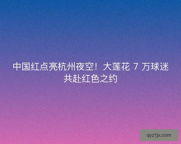 中国红点亮杭州夜空！大莲花 7 万球迷共赴红色之约