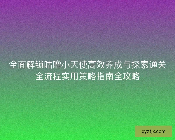 全面解锁咕噜小天使高效养成与探索通关全流程实用策略指南全攻略