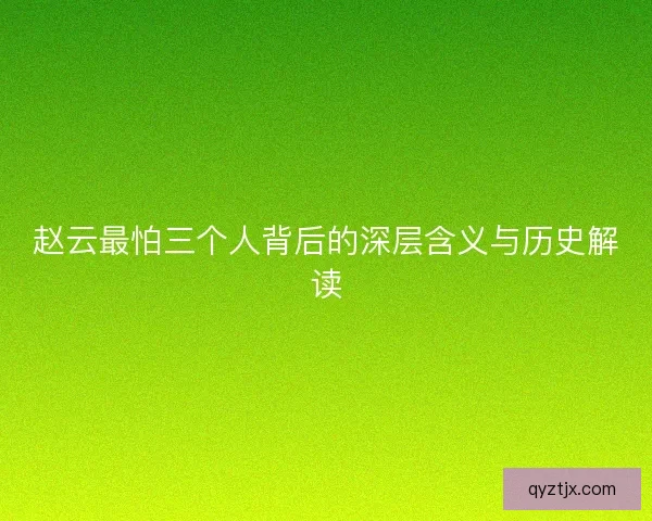 赵云最怕三个人背后的深层含义与历史解读