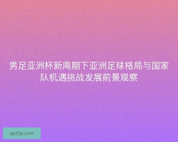 男足亚洲杯新周期下亚洲足球格局与国家队机遇挑战发展前景观察