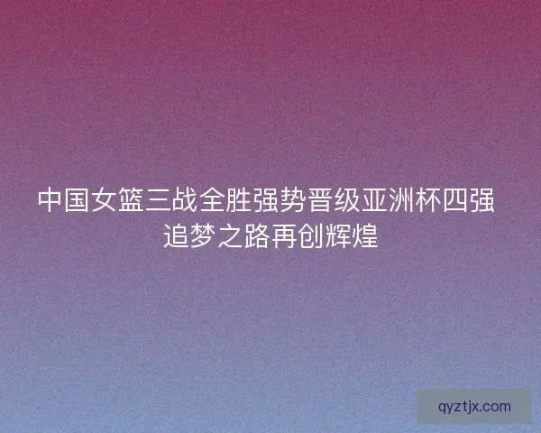 中国女篮三战全胜强势晋级亚洲杯四强 追梦之路再创辉煌