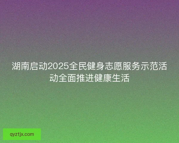 湖南启动2025全民健身志愿服务示范活动全面推进健康生活