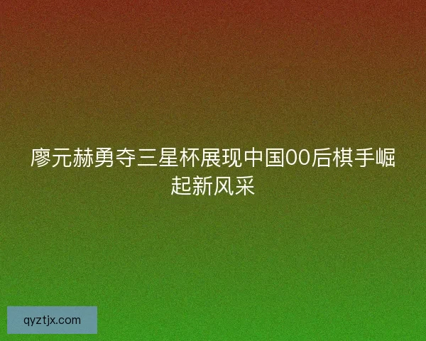 廖元赫勇夺三星杯展现中国00后棋手崛起新风采