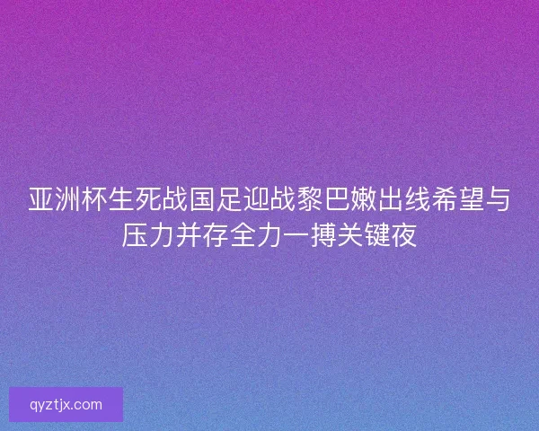 亚洲杯生死战国足迎战黎巴嫩出线希望与压力并存全力一搏关键夜 亚洲杯生死战国足迎战黎巴嫩出线希望与压力并存全力一搏关键夜
