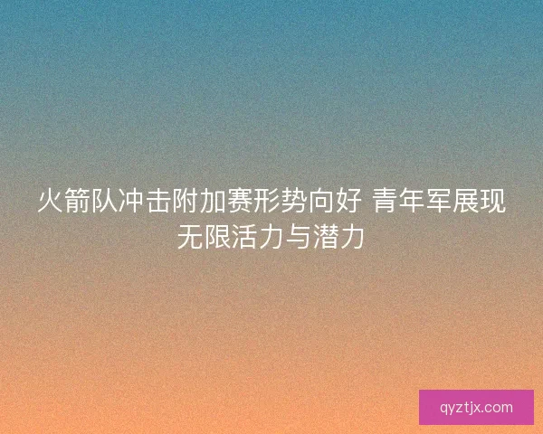 火箭队冲击附加赛形势向好 青年军展现无限活力与潜力 火箭队冲击附加赛形势向好 青年军展现无限活力与潜力