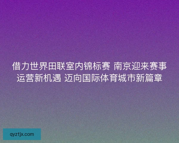 借力世界田联室内锦标赛 南京迎来赛事运营新机遇 迈向国际体育城市新篇章