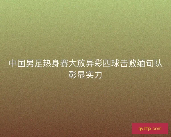 中国男足热身赛大放异彩四球击败缅甸队彰显实力 中国男足热身赛大放异彩四球击败缅甸队彰显实力