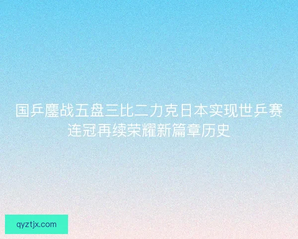 国乒鏖战五盘三比二力克日本实现世乒赛连冠再续荣耀新篇章历史