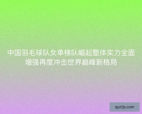 中国羽毛球队女单梯队崛起整体实力全面增强再度冲击世界巅峰新格局