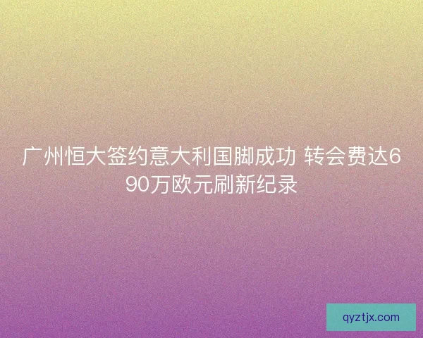 广州恒大签约意大利国脚成功 转会费达690万欧元刷新纪录 广州恒大签约意大利国脚成功 转会费达690万欧元刷新纪录