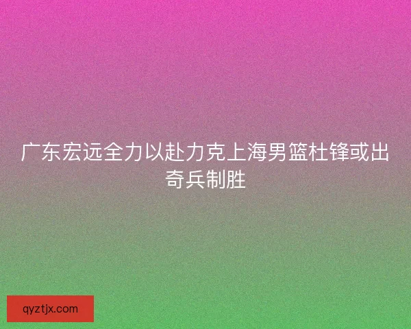 广东宏远全力以赴力克上海男篮杜锋或出奇兵制胜
